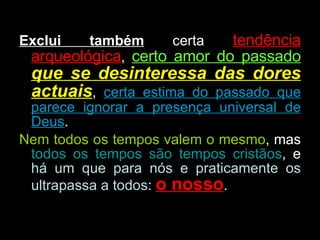 Exclui também  certa  tendência arqueológica ,  certo amor do passado   que se desinteressa das dores actuais ,  certa estima do passado que parece ignorar a presença universal de Deus . Nem todos os tempos valem o mesmo , mas  todos os tempos são tempos cristãos , e  há um que para nós e praticamente os ultrapassa a todos :  o nosso .  