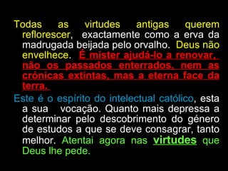 Todas as virtudes antigas querem reflorescer ,  exactamente como a erva da madrugada beijada pelo orvalho.  Deus não envelhece .  É mister ajudá-lo a renovar,  não os passados enterrados, nem as crónicas extintas, mas a eterna face da terra.  Este é o espírito do intelectual católico , esta a sua  vocação. Quanto mais depressa a determinar pelo descobrimento do género de estudos a que se deve consagrar, tanto melhor.  Atentai agora nas  virtudes  que Deus lhe pede.  