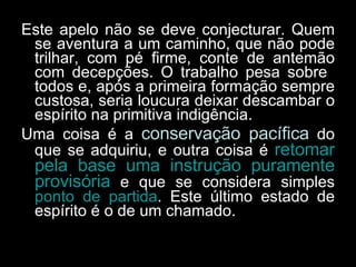 Este apelo não se deve conjecturar. Quem se aventura a um caminho, que não pode trilhar, com pé firme, conte de antemão com decepções. O trabalho pesa sobre  todos e, após a primeira formação sempre custosa, seria loucura deixar descambar o espírito na primitiva indigência.  Uma coisa é a  conservação pacífica  do que se adquiriu, e outra coisa é  retomar pela base uma instrução puramente provisória  e que se considera simples  ponto de partida . Este último estado de espírito é o de um chamado.  