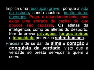 Implica uma  resolução grave ,  porque a  vida de estudo , sendo austera,  impõe duros encargos .  Paga, e abundantemente; mas exige uma entrada de capital de que poucos são capazes . Os atletas da inteligência, como os atletas do desporto, têm de prever  privações ,  longos treinos  e  tenacidade  por vezes  sobre-humana .  Precisam  de se dar de  alma  e  coração  à  conquista da verdade , visto que a verdade só presta serviços a quem a serve. 