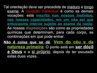 Tal orientação deve ser precedida de  maduro  e  longo exame . A  vocação intelectual  é como as demais vocações: está  inscrita nos nossos instintos, nas nossas capacidades, em um não sei que entusiasmo interior sujeito ao exame da razão . As nossas  disposições  são como as propriedades químicas que determinam, para cada corpo, as combinações em que pode entrar.  Não é coisa que se dê .  Vem do céu e da natureza primeira . O ponto está em  ser dócil a Deus  e a  si próprio , depois de ter escutado estas duas vozes. 