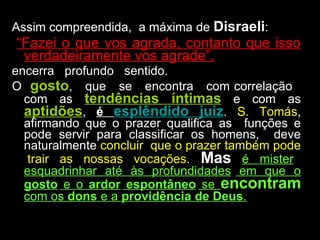 Assim compreendida,  a máxima de  Disraeli : “ Fazei o que vos agrada, contanto que isso verdadeiramente vos agrade”, encerra  profundo  sentido.  O  gosto ,  que  se  encontra  com correlação  com as  tendências íntimas  e com as  aptidões ,  é  esplêndido juiz .  S. Tomás , afirmando que o prazer qualifica as  funções e pode servir para classificar os homens,  deve naturalmente  concluir  que o prazer também pode  trair as nossas vocações .  Mas   é mister esquadrinhar até às  profundidades  em que o  gosto  e o  ardor  espontâneo  se  encontram  com os  dons  e a  providência de Deus . 