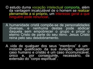 O estudo duma  vocação intelectual   comporta , além da vantagem incalculável de o homem se  realizar plenamente a si próprio , um  interesse geral a que ninguém pode renunciar .  A humanidade cristã compõe-se de personalidades diversas, e nenhuma destas pode abdicar daquela sem empobrecer o grupo e privar o eterno Cristo de parte do seu reino. Jesus Cristo reina pelo seu desdobramento.  A vida de qualquer dos seus “membros” é um  instante qualificado da sua duração; qualquer caso humano e cristão é um caso incomunicável, único e, por conseguinte, necessário, da extensão do “corpo espiritual”.  