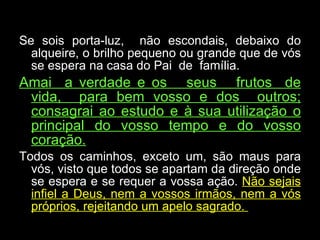 Se sois porta-luz,  não escondais, debaixo do alqueire, o brilho pequeno ou grande que de vós se espera na casa do Pai  de  família.  Amai  a verdade e os  seus  frutos  de vida,  para bem vosso e dos  outros; consagrai ao estudo e à sua utilização o principal do vosso tempo e do vosso coração. Todos os caminhos, exceto um, são maus para vós, visto que todos se apartam da direção onde se espera e se requer a vossa ação.  Não sejais infiel a Deus, nem a vossos irmãos, nem a vós próprios, rejeitando um apelo sagrado.  