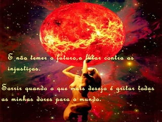 E não temer o futuro,a lutar contra as
 injustiças.

Sorrir quando o que mais desejo é gritar todas
as minhas dores para o mundo.
 