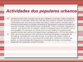 Actividades dos populares urbanos As feiras e mercados, as lojas com os seus caixeiros, as tendas, cafés e tabernas ocupavam um grande número da mão-de-obra popular urbana. Vendedores e vendedeiras dos mais diversos artigos (hortaliça, carne e peixe, laranjas, pão e tremoços) percorriam a cidade. Lavadeiras e aguadeiros cruzavam também as ruas das cidades. Havia ainda outros vendedores, como as floristas, regateiras* e varinas*, que animavam as cidades, desde as primeiras horas da manhã com os seus pregões. Por exemplo, as varinas com as suas rodilhas na cabeça para suportar o peso dos cestos com peixe fresco, apregoavam: «- Ó viva da costa!...».  Este carro era puxado por dois animais e podemos imaginá-lo carregado de lavadeiras, sentadas em cima das trouxas, a caminho de Lisboa. Faziam a viagem de oito em oito ou de quinze em quinze dias, conforme o número de peças, as necessidades das freguesas ou o estado do tempo. As lavadeiras pagavam ao carroceiro, à ida e à vinda.  