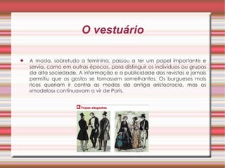 O vestuário A moda, sobretudo a feminina, passou a ter um papel importante e servia, como em outras épocas, para distinguir os indivíduos ou grupos da alta sociedade. A informação e a publicidade das revistas e jornais permitiu que os gostos se tornassem semelhantes. Os burgueses mais ricos queriam ir contra as modas da antiga aristocracia, mas os «modelos» continuavam a vir de Paris. 
