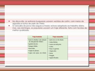 No dia-a-dia, as senhoras burguesas usavam vestidos de cetim, com meias de algodão e botas de pele de vitela.  O vestuário do povo não seguia a moda; estava adaptado ao trabalho diário; mas, aos domingos, os populares usavam um traje diferente, feito com tecidos de melhor qualidade.  