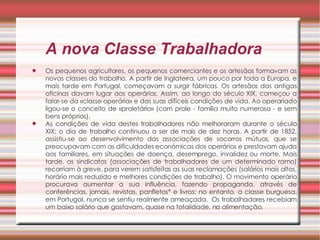 A nova Classe Trabalhadora Os pequenos agricultores, os pequenos comerciantes e os artesãos formavam as novas classes do trabalho. A partir de Inglaterra, um pouco por toda a Europa, e mais tarde em Portugal, começavam a surgir fábricas. Os artesãos das antigas oficinas davam lugar aos operários. Assim, ao longo do século XIX, começou a falar-se da «classe operária» e das suas difíceis condições de vida. Ao operariado ligou-se o conceito de «proletário» (com prole - família muito numerosa - e sem bens próprios).  As condições de vida destes trabalhadores não melhoraram durante o século XIX; o dia de trabalho continuou a ser de mais de dez horas. A partir de 1852, assistiu-se ao desenvolvimento das associações de socorros mútuos, que se preocupavam com as dificuldades económicas dos operários e prestavam ajuda aos familiares, em situações de doença, desemprego, invalidez ou morte. Mais tarde, os sindicatos (associações de trabalhadores de um determinado ramo) recorriam à greve, para verem satisfeitas as suas reclamações (salários mais altos, horário mais reduzido e melhores condições de trabalho). O movimento operário procurava aumentar a sua influência, fazendo propaganda, através de conferências, jornais, revistas, panfletos* e livros; no entanto, a classe burguesa, em Portugal, nunca se sentiu realmente ameaçada.  Os trabalhadores recebiam um baixo salário que gastavam, quase na totalidade, na alimentação. 