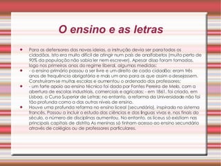 O ensino e as letras Para os defensores das novas ideias, a instrução devia ser para todos os cidadãos. Isto era muito difícil de atingir num país de analfabetos (muito perto de 90% da população não sabia ler nem escrever). Apesar disso foram tomadas, logo nos primeiros anos do regime liberal, algumas medidas:  - o ensino primário passou a ser livre e um direito de cada cidadão; eram três anos de frequência obrigatória e mais um ano para os que assim o desejassem. Construíram-se muitas escolas e aumentou o ordenado dos professores;  - um forte apoio ao ensino técnico foi dado por Fontes Pereira de Melo, com a abertura de escolas industriais, comerciais e agrícolas; - em 1861, foi criado, em Lisboa, o Curso Superior de Letras; no entanto, a reforma da Universidade não foi tão profunda como a dos outros níveis de ensino.  Houve uma profunda reforma no ensino liceal (secundário), inspirada no sistema francês. Passou a incluir o estudo das ciências e das línguas vivas e, nos finais do século, o número de disciplinas aumentou. No entanto, os liceus só existiam nas principais capitais de distrito. As meninas só tinham acesso ao ensino secundário através de colégios ou de professores particulares. 