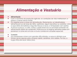 Alimentação e Vestuário Alimentação   Com o aumento da produção agrícola, as condições de vida melhoraram, e passou a haver menos fomes.  Os vegetais eram a base da alimentação. Diariamente, os trabalhadores alimentavam-se de broa de milho, azeitonas, algum bacalhau ou sardinha, vinho e sopa (feita de batatas e legumes frescos e secos, e temperada com azeite).  A pouco e pouco, o café, o arroz, o «pão branco» e os enchidos entraram na alimentação diária do camponês. Praticava-se um regime alimentar pobre em proteínas: a carne era um luxo e só era comida em ocasiões especiais.  Vestuário   Os camponeses viviam com grandes dificuldades, e o pouco dinheiro que tinham servia apenas para comprar azeite, sardinhas, sal e sabão. Por isso, a roupa tinha de durar vários anos.  