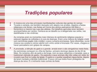 Tradições populares A música era uma das principais manifestações culturais das gentes do campo.  Tocada e cantada, era também dançada com alegria nos arraiais, (ligados a festas religiosas e às feiras), nas festas em honra dos santos padroeiros (de Maio a Novembro) e mesmo nas ruas das aldeias. Os trabalhos agrícolas eram também acompanhados por cantos. Cantava-se ao desafio ou à desgarrada nas ceifas, nas desfolhadas e nas vindimas.  As romarias eram os momentos mais intensos do sentimento religioso popular e estavam ligadas às colheitas e à cura de doenças. Eram uma mistura de religião cristã com cerimónias pagãs (não cristãs): o povo cumpria promessas, fazia oferendas, ouvia música nos coretos e comia cabrito com vinho verde e limonada. Por vezes, chegava a haver pancadaria com golpes de varapau.  A procissão, a bênção do gado e o grande   arraial eram e são obrigatórios nesta festa. As cerimónias começam no «Dia da Santa», primeiro domingo depois do dia 22 de Maio. Os romeiros vêm de perto e de longe, com os seus rebanhos e manadas, para a tradicional «bênção do gado». Os pastores e seus animais dão três voltas em redor do cruzeiro que fica no Largo da Igreja. O padre e o auxiliar espalham água-benta, depois de terem recitado a bênção tradicional. O povo crê que todos ficam protegidos da doença da raiva. É o momento mais curioso da festa.  
