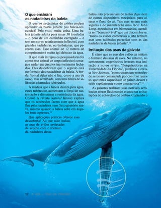 12 A VIDA — TEVE UM CRIADOR?
O que ensinam
as nadadeiras da baleia
O que os projetistas de avi
˜
oes podem
aprender da baleia jubarte (ou baleia-cor-
cunda)? Pelo visto, muita coisa. Uma ba-
leia jubarte adulta pesa umas 30 toneladas
— o peso de um caminh
˜
ao carregado — e
tem um corpo relativamente inflex
´
ıvel, com
grandes nadadeiras, ou barbatanas, que pa-
recem asas. Esse animal de 12 metros de
comprimento
´
e muito
´
agil debaixo da
´
agua.
O que mais intrigou os pesquisadores foi
como esse animal de corpo inflex
´
ıvel conse-
gue nadar em c
´
ırculos incrivelmente fecha-
dos. Eles descobriram que o segredo est
´
a
no formato das nadadeiras da baleia. A bor-
da frontal delas n
˜
ao
´
e lisa, como a asa de
avi
˜
ao, mas serrilhada, com uma fileira de sa-
li
ˆ
encias chamadas tub
´
erculos.
`
A medida que a baleia desliza pela
´
agua,
esses tub
´
erculos aumentam a força de sus-
tentaç
˜
ao e diminuem a resist
ˆ
encia da
´
agua.
Como? A revista Natural History explica
que os tub
´
erculos fazem com que a
´
agua
flua pela nadadeira num fluxo girat
´
orio sua-
ve, mesmo quando a baleia sobe em
ˆ
angu-
los bem
´
ıngremes.10
Que aplicaç
˜
oes pr
´
aticas oferece essa
descoberta? Ao que tudo indica,
as asas de avi
˜
oes projetadas
de acordo com o formato
da nadadeira dessa
baleia n
˜
ao precisariam de tantos flaps nem
de outros dispositivos mec
ˆ
anicos para al-
terar o fluxo do ar. Tais asas seriam mais
seguras e de manutenç
˜
ao mais f
´
acil. John
Long, especialista em biomec
ˆ
anica, acredi-
ta ser “bem prov
´
avel” que um dia, em breve,
“todos os avi
˜
oes comerciais a jato tenham
asas com sali
ˆ
encias parecidas com as das
nadadeiras da baleia jubarte”.11
Imitaç
˜
ao das asas da gaivota
´
E claro que as asas dos avi
˜
oes j
´
a imitam
o formato das asas de aves. No entanto, re-
centemente, engenheiros levaram essa imi-
taç
˜
ao a novos n
´
ıveis. “Pesquisadores na
Universidade da Fl
´
orida”, publicou a revis-
ta New Scientist, “constru
´
ıram um prot
´
otipo
de aeronave comandada por controle remo-
to, que tem a capacidade de pairar, descer e
subir rapidamente como uma gaivota”.12
As gaivotas realizam suas not
´
aveis acro-
bacias a
´
ereas flexionando as asas nas articu-
laç
˜
oes do cotovelo e do ombro. Copiando o
 