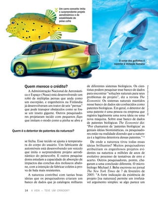 14 A VIDA — TEVE UM CRIADOR?
Quem merece o cr
´
edito?
A Administraç
˜
ao Nacional de Aeron
´
auti-
ca e Espaço (Nasa) est
´
a desenvolvendo um
rob
ˆ
o de m
´
ultiplas pernas que anda como
um escorpi
˜
ao, e engenheiros na Finl
ˆ
andia
j
´
a desenvolveram um trator de seis “pernas”
que pode transpor obst
´
aculos como se fos-
se um inseto gigante. Outros pesquisado-
res projetaram tecido com pequenos flaps
que imitam o modo como a pinha se abre e
se fecha. Esse tecido se ajusta
`
a temperatu-
ra do corpo do usu
´
ario. Um fabricante de
autom
´
oveis est
´
a desenvolvendo um ve
´
ıculo
que imita o surpreendente projeto aerodi-
n
ˆ
amico do peixe-cofre. E outros pesquisa-
dores estudam a capacidade de absorç
˜
ao de
impactos das conchas dos moluscos abalo-
ne, com a intenç
˜
ao de fabricar coletes
`
a pro-
va de bala mais resistentes.
A natureza contribui com tantas boas
ideias que os pesquisadores criaram um
banco de dados que j
´
a catalogou milhares
de diferentes sistemas biol
´
ogicos. Os cien-
tistas podem pesquisar esse banco de dados
para encontrar “soluç
˜
oes naturais para seus
problemas de projeto”, diz a revista The
Economist. Os sistemas naturais mantidos
nesse banco de dados s
˜
ao conhecidos como
patentes biol
´
ogicas. Em geral, o detentor de
uma patente
´
e uma pessoa ou empresa que
registra legalmente uma nova ideia ou uma
nova m
´
aquina. Sobre esse banco de dados
de patentes biol
´
ogicas The Economist diz:
“Por chamarem de ‘patentes biol
´
ogicas’ as
geniais ideias biomim
´
eticas, os pesquisado-
res est
˜
ao na realidade dizendo que a nature-
za
´
e a leg
´
ıtima detentora dessas patentes.”14
De onde a natureza tirou todas essas
ideias brilhantes? Muitos pesquisadores
atribuiriam os engenhosos projetos evi-
dentes na natureza a milh
˜
oes de anos de
evolutivo processo de tentativas de erro e
acerto. Outros pesquisadores, por
´
em, che-
garam a uma conclus
˜
ao diferente. O micro-
bi
´
ologo Michael J. Behe escreveu no jornal
The New York Times de 7 de fevereiro de
2005: “A forte indicaç
˜
ao da exist
ˆ
encia de
projeto [na natureza] permite um irrefut
´
a-
vel argumento simples: se algo parece um
Quem
´
e o detentor de patentes da natureza?
Um carro-conceito imita
o surpreendente projeto
aerodin
ˆ
amico e de
estabilidade do
peixe-cofre
O sonar dos golfinhos
´
e
superior
`
a imitaç
˜
ao humana
Peixe-cofre
e
carro:
Mercedes-Benz
USA
 