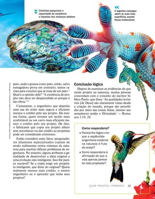 QUEM PROJETOU PRIMEIRO? 15
pato, anda e grasna como pato, ent
˜
ao, salvo
esmagadora prova em contr
´
ario, temos ra-
z
˜
oes para concluir que se trata de um pato.”
Qual
´
e a opini
˜
ao dele? “A exist
ˆ
encia de pro-
jeto n
˜
ao deve ser despercebida s
´
o porque
´
e
t
˜
ao
´
obvia.”15
Certamente, o engenheiro que desenha
uma asa de avi
˜
ao mais segura e eficiente
merece o cr
´
edito pelo seu projeto. Da mes-
ma forma, quem inventa um tecido mais
confort
´
avel ou um carro mais eficiente me-
rece o cr
´
edito pelo seu projeto. De fato,
o fabricante que copia um projeto alheio
sem reconhecer ou dar cr
´
edito ao projetista
pode ser considerado criminoso.
Ent
˜
ao considere estes fatos: pesquisado-
res altamente especializados copiam de
modo rudimentar certos sistemas da natu-
reza para resolver dif
´
ıceis problemas de en-
genharia. No entanto, alguns atribuem a ge-
nialidade de desenvolver a ideia original a
uma evoluç
˜
ao n
˜
ao inteligente. Isso lhe pare-
ce razo
´
avel? Se a c
´
opia exige um projetis-
ta inteligente, que dizer do original? Quem
realmente merece mais cr
´
edito, o mestre
engenheiro ou o aprendiz que imita seus
projetos?
Conclus
˜
ao l
´
ogica
Depois de examinar as evid
ˆ
encias de que
existe projeto na natureza, muitas pessoas
concordam com o conceito do escritor b
´
ı-
blico Paulo, que disse: ‘As qualidades invis
´
ı-
veis [de Deus] s
˜
ao claramente vistas desde
a criaç
˜
ao do mundo, porque s
˜
ao percebi-
das por meio das coisas feitas, mesmo seu
sempiterno poder e Divindade.’ — Roma-
nos 1:19, 20.
Como responderia?
˛ Parece-lhe l
´
ogico crer
que a espl
ˆ
endida
engenharia evidente
na natureza
´
e fruto
do acaso?
˛ Como responderia
`
a
afirmaç
˜
ao de que a
vida apenas parece
ter sido projetada?
Pata
de
geco:
5
Fotosearch;
beija-flor:
Laurie
Excell/Fogstock/age
fotostock
Cientistas pesquisam a
capacidade de resist
ˆ
encia
a impactos dos moluscos abalone
A lagartixa consegue
aderir
`
as mais lisas
superf
´
ıcies usando
forças moleculares
 