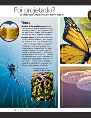 16 A VIDA — TEVE UM CRIADOR?
Foi projetado?
Se a c
´
opia exige um projetista, que dizer do original?
Fibras
˛ Produto de fabricaç
˜
ao humana: Kevlar
´
e
uma resistente fibra de fabricaç
˜
ao humana
usada em produtos como coletes
`
a prova
de bala. Fabricar o kevlar exige temperatu-
ras altas e o uso de perigosos solventes.
˛ Produto natural: As aranhas orbitelas pro-
duzem sete tipos de seda. A mais resisten-
te, conhecida como seda do fio estrutural,
´
e mais leve do que o algod
˜
ao, mas propor-
cionalmente mais forte do que o aço e
mais resistente do que o kevlar. Se fosse
ampliada para ficar do tamanho de um
campo de futebol americano, uma teia fei-
ta de seda de fio estrutural com 1 cent
´
ıme-
tro de espessura e com 4 cent
´
ımetros de
espaço entre os fios poderia parar um Jum-
bo em pleno voo! As aranhas produzem a
seda do fio estrutural em temperatura am-
biente, usando
´
agua como solvente.
Vista microsc
´
opica da
secreç
˜
ao de seda de aranha
Copyright
Dennis
Kunkel
Microscopy,
Inc.
 