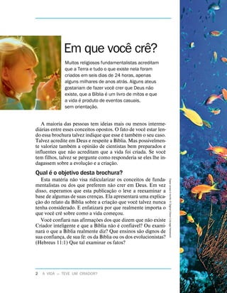 A maioria das pessoas tem ideias mais ou menos interme-
di
´
arias entre esses conceitos opostos. O fato de voc
ˆ
e estar len-
do essa brochura talvez indique que esse
´
e tamb
´
em o seu caso.
Talvez acredite em Deus e respeite a B
´
ıblia. Mas possivelmen-
te valorize tamb
´
em a opini
˜
ao de cientistas bem preparados e
influentes que n
˜
ao acreditam que a vida foi criada. Se voc
ˆ
e
tem filhos, talvez se pergunte como responderia se eles lhe in-
dagassem sobre a evoluç
˜
ao e a criaç
˜
ao.
Qual
´
e o objetivo desta brochura?
Esta mat
´
eria n
˜
ao visa ridicularizar os conceitos de funda-
mentalistas ou dos que preferem n
˜
ao crer em Deus. Em vez
disso, esperamos que esta publicaç
˜
ao o leve a reexaminar a
base de algumas de suas crenças. Ela apresentar
´
a uma explica-
ç
˜
ao do relato da B
´
ıblia sobre a criaç
˜
ao que voc
ˆ
e talvez nunca
tenha considerado. E enfatizar
´
a por que realmente importa o
que voc
ˆ
e cr
ˆ
e sobre como a vida começou.
Voc
ˆ
e confiar
´
a nas afirmaç
˜
oes dos que dizem que n
˜
ao existe
Criador inteligente e que a B
´
ıblia n
˜
ao
´
e confi
´
avel? Ou exami-
nar
´
a o que a B
´
ıblia realmente diz? Que ensinos s
˜
ao dignos de
sua confiança, de sua f
´
e: os da B
´
ıblia ou os dos evolucionistas?
(Hebreus 11:1) Que tal examinar os fatos?
Em que voc
ˆ
e cr
ˆ
e?
Muitos religiosos fundamentalistas acreditam
que a Terra e tudo o que existe nela foram
criados em seis dias de 24 horas, apenas
alguns milhares de anos atr
´
as. Alguns ateus
gostariam de fazer voc
ˆ
e crer que Deus n
˜
ao
existe, que a B
´
ıblia
´
e um livro de mitos e que
a vida
´
e produto de eventos casuais,
sem orientaç
˜
ao.
Capa:
praia
e
recife:
5
Digital
Vision
Ltd/age
fotostock
2 A VIDA — TEVE UM CRIADOR?
 