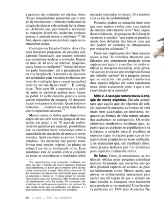 20 A VIDA — TEVE UM CRIADOR?
a gen
´
etica das mutaç
˜
oes em plantas, disse:
“Esses pesquisadores pensavam que o tem-
po de revolucionar o m
´
etodo tradicional de
criaç
˜
ao de plantas e de animais havia chega-
do. Achavam que, por induzir e selecionar
as mutaç
˜
oes favor
´
aveis, poderiam produzir
plantas e animais novos e melhores.”20 De
fato, alguns esperavam produzir esp
´
ecies in-
teiramente novas.
Cientistas nos Estados Unidos,
´
Asia e Eu-
ropa lançaram programas de pesquisa soli-
damente financiados que usavam m
´
etodos
que prometiam acelerar a evoluç
˜
ao. Depois
de mais de 40 anos de intensas pesquisas,
quais foram os resultados? “Apesar do enor-
me gasto financeiro”, diz o pesquisador Pe-
ter von Sengbusch, “a tentativa de desenvol-
ver variedades cada vez mais produtivas por
meio de irradiaç
˜
ao [para causar mutaç
˜
oes]
mostrou ser um fiasco total”.21 E L
¨
onnig
disse: “Nos anos 80, a esperança e a eufo-
ria entre os cientistas acabou num fracas-
so global. O melhoramento gen
´
etico como
campo espec
´
ıfico de pesquisa foi desconti-
nuado nos pa
´
ıses ocidentais. Quase todos os
mutantes . . . morriam ou eram mais fracos
que os esp
´
ecimes naturais.”1
Mesmo assim, os dados agora dispon
´
ıveis
depois de uns cem anos de pesquisa de mu-
taç
˜
oes em geral, e de 70 anos de melho-
ramento gen
´
etico em especial, possibilitam
que os cientistas tirem conclus
˜
oes sobre a
capacidade das mutaç
˜
oes de produzir novas
esp
´
ecies. Ap
´
os examinar as provas, L
¨
onnig
concluiu: “As mutaç
˜
oes n
˜
ao podem trans-
formar uma esp
´
ecie original [de planta ou
animal] em outra totalmente nova. Essa
conclus
˜
ao est
´
a de acordo com o conjunto
de todas as experi
ˆ
encias e resultados sobre
1 Os experimentos com mutaç
˜
oes revelaram vez
ap
´
os vez que o n
´
umero de novos mutantes diminu
´
ıa
constantemente, ao passo que os mesmos tipos de mu-
tantes continuavam a surgir. Al
´
em disso, menos de 1%
das mutaç
˜
oes em plantas foi selecionado para pesqui-
sa adicional, e menos de 1% desse grupo foi conside-
rado pr
´
oprio para uso comercial. Mas nenhuma esp
´
e-
cie inteiramente nova foi criada. Os resultados das
tentativas de melhoramento gen
´
etico em animais fo-
ram ainda piores que os realizados em plantas, e o
procedimento foi descontinuado por completo.
mutaç
˜
ao realizados no s
´
eculo 20 e tamb
´
em
com as leis da probabilidade.”
Portanto, podem as mutaç
˜
oes fazer com
que uma esp
´
ecie evolua para uma esp
´
ecie
de criatura inteiramente nova? N
˜
ao, segun-
do as evid
ˆ
encias. As pesquisas de L
¨
onnig le-
varam-no a concluir “que esp
´
ecies genetica-
mente bem definidas t
ˆ
em limites reais que
n
˜
ao podem ser anulados ou ultrapassados
por mutaç
˜
oes acidentais”.22
Pense nas implicaç
˜
oes dos fatos mencio-
nados acima. Se cientistas altamente qua-
lificados n
˜
ao conseguem produzir novas
esp
´
ecies por induzir e escolher de modo ar-
tificial as mutaç
˜
oes favor
´
aveis, seria prov
´
a-
vel que um processo sem intelig
ˆ
encia fizesse
um trabalho melhor? Se a pesquisa mostra
que as mutaç
˜
oes n
˜
ao podem transformar
uma esp
´
ecie original em outra totalmente
nova, ent
˜
ao exatamente como
´
e que a ma-
croevoluç
˜
ao teria ocorrido?
Mito 2. A seleç
˜
ao natural levou
`
a cria-
ç
˜
ao de novas esp
´
ecies. Darwin acredi-
tava que aquilo que ele chamou de sele-
ç
˜
ao natural favoreceria as formas de vida
mais bem adaptadas ao ambiente, en-
quanto as formas de vida menos adapta-
das acabariam se extinguindo. Os evolu-
cionistas modernos ensinam que, ao
passo que as esp
´
ecies se espalharam e se
isolaram, a seleç
˜
ao natural escolheu as
esp
´
ecies cujas mutaç
˜
oes gen
´
eticas as tor-
naram mais adaptadas ao novo ambiente.
Eles especulam que, em resultado disso,
esses grupos isolados por fim evolu
´
ıram
para esp
´
ecies totalmente novas.
Os fatos. Como j
´
a mencionado, as evi-
d
ˆ
encias obtidas pelas pesquisas cient
´
ıficas
indicam fortemente que mutaç
˜
oes n
˜
ao po-
dem produzir esp
´
ecies de animais ou plan-
tas inteiramente novas. Mesmo assim, que
provas os evolucionistas apresentam para
apoiar sua afirmaç
˜
ao de que a seleç
˜
ao na-
tural escolhe as mutaç
˜
oes mais favor
´
aveis
para produzir novas esp
´
ecies? Uma brochu-
ra publicada em 1999 pela Academia Na-
 