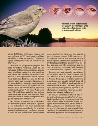 EVOLUÇ
˜
AO — MITOS E FATOS 21
cional de Ci
ˆ
encias (NAS), nos Estados Uni-
dos, refere-se
`
as “13 esp
´
ecies de tentilh
˜
oes
estudadas por Darwin nas ilhas Gal
´
apagos,
agora conhecidos como os tentilh
˜
oes de
Darwin”.23
Nos anos 70, um grupo de pesquisa lide-
rado por Peter e Rosemary Grant, da Uni-
versidade de Princeton, começou a estudar
esses tentilh
˜
oes e descobriu que, depois de
um ano de seca nas ilhas, os tentilh
˜
oes que
tinham o bico ligeiramente maior sobrevi-
viam com mais facilidade que os de bico
menor. Visto que observar o tamanho e o
formato do bico
´
e uma das maneiras prin-
cipais de classificar as 13 esp
´
ecies de ten-
tilh
˜
oes, essas descobertas foram encaradas
como significativas. A brochura NAS conti-
nua: “O casal Grant calculou que, se hou-
vesse uma seca a cada dez anos nas ilhas,
uma nova esp
´
ecie de tentilh
˜
ao poderia sur-
gir em apenas uns 200 anos.”24
No entanto, a brochura da NAS deixou
de mencionar que nos anos que se seguiram
`
a seca os tentilh
˜
oes com bicos menores vol-
taram a dominar a populaç
˜
ao. Os pesquisa-
dores descobriram que, conforme mudava
o clima na ilha, os tentilh
˜
oes de bicos mais
longos dominavam num ano, mas depois
quem dominava eram os de bicos menores.
Perceberam tamb
´
em que algumas das su-
postas esp
´
ecies de tentilh
˜
oes se cruzavam e
produziam descend
ˆ
encia que sobrevivia me-
lhor que seus pais. Eles conclu
´
ıram que, se
esse cruzamento continuasse, poderia resul-
tar na fus
˜
ao de duas “esp
´
ecies” numa s
´
o.25
Portanto, ser
´
a que a seleç
˜
ao natural real-
mente criou esp
´
ecies inteiramente no-
vas? D
´
ecadas atr
´
as, o bi
´
ologo evolucionis-
ta George Christopher Williams começou
a questionar se a seleç
˜
ao natural tinha tal
capacidade.26 Em 1999, o te
´
orico evolucio-
nista Jeffrey H. Schwartz escreveu que a se-
leç
˜
ao natural pode ajudar as esp
´
ecies a se
adaptarem
`
as exig
ˆ
encias vari
´
aveis da exis-
t
ˆ
encia, mas n
˜
ao cria nada novo.27
De fato, os tentilh
˜
oes de Darwin n
˜
ao es-
t
˜
ao se transformando em algo “novo”. Ain-
da s
˜
ao tentilh
˜
oes. E o cruzamento entre eles
lança d
´
uvidas sobre os m
´
etodos usados por
alguns evolucionistas para definir uma es-
p
´
ecie. Al
´
em disso, as informaç
˜
oes sobre es-
sas aves revelam que at
´
e mesmo academias
cient
´
ıficas de prest
´
ıgio n
˜
ao est
˜
ao imunes a
apresentar provas de maneira tendenciosa.
Quando muito, os tentilh
˜
oes
de Darwin mostram que uma
esp
´
ecie pode adaptar-se
`
as
mudanças clim
´
aticas
Desenhos
de
bicos:
do
livro
Journal
of
Researches,
de
Charles
Darwin
(1873);
imagem:
cortesia
da
Biodiversity
Heritage
Library
 