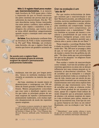22 A VIDA — TEVE UM CRIADOR?
Mito 3. O registro f
´
ossil prova mudan-
ças macroevolucion
´
arias. A j
´
a mencio-
nada brochura da NAS passa para o leitor
a impress
˜
ao de que os f
´
osseis encontra-
dos pelos cientistas s
˜
ao provas mais do que
suficientes da macroevoluç
˜
ao. Ela diz: “Fo-
ram descobertas tantas formas intermedi
´
a-
rias entre peixes e anf
´
ıbios, entre anf
´
ıbios e
r
´
epteis, entre r
´
epteis e mam
´
ıferos e nas li-
nhagens dos primatas, que muitas vezes
se torna dif
´
ıcil identificar categoricamente
quando ocorre a transiç
˜
ao entre uma esp
´
e-
cie e outra.”28
Os fatos. Essa declaraç
˜
ao confiante feita
na brochura da NAS
´
e muito surpreenden-
te. Por qu
ˆ
e? Niles Eldredge, um evolucio-
nista ferrenho, diz que o registro f
´
ossil n
˜
ao
mostra que houve um gradativo ac
´
umulo de
mudanças, mas sim que, por longos per
´
ıo-
dos, “pouca ou nenhuma mudança evolu-
cion
´
aria se acumulou na maioria das esp
´
e-
cies”.129
At
´
e hoje, cientistas do mundo inteiro j
´
a
desenterraram e catalogaram uns 200 mi-
lh
˜
oes de f
´
osseis grandes e bilh
˜
oes de micro-
f
´
osseis. Muitos pesquisadores concordam
que esse vasto e detalhado registro mos-
tra que todos os principais grupos de ani-
mais surgiram de repente e permaneceram
praticamente inalterados, com muitas esp
´
e-
cies desaparecendo de modo t
˜
ao repentino
quanto surgiram.
1 At
´
e mesmo os poucos exemplos do registro f
´
ossil
ao qual os pesquisadores apontam como prova da evo-
luç
˜
ao est
˜
ao abertos ao debate. Veja as p
´
aginas 22 a 29
da brochura A Origem da Vida — Cinco Perguntas Que
Merecem Resposta, publicada pelas Testemunhas de
Jeov
´
a.
Crer na evoluç
˜
ao
´
e um
“ato de f
´
e”
Por que muitos evolucionistas de desta-
que insistem que a macroevoluç
˜
ao
´
e um
fato? Richard Lewontin, um influente evolu-
cionista, escreveu candidamente que muitos
cientistas est
˜
ao dispostos a aceitar afirma-
ç
˜
oes cient
´
ıficas n
˜
ao comprovadas “porque
j
´
a [assumiram] outro compromisso, um
compromisso com o materialismo”.1 Mui-
tos cientistas se recusam at
´
e mesmo a con-
siderar a possibilidade de que exista um
Projetista inteligente porque, como escre-
ve Lewontin, “n
˜
ao podemos permitir que a
ci
ˆ
encia abra a porta
`
a ideia de um Deus”.30
Nesse respeito, o soci
´
ologo Rodney Stark
´
e citado na revista Scientific American como
tendo dito: “H
´
a 200 anos se propaga a ideia
de que, se voc
ˆ
e quer ser um cientista, tem
de manter a mente livre dos grilh
˜
oes da reli-
gi
˜
ao.” Ele disse ainda que nas universidades
em que se faz pesquisa “os religiosos ficam
de boca fechada”.31
Para aceitar o ensino da macroevoluç
˜
ao
como verdade, voc
ˆ
e tem de acreditar que os
cientistas agn
´
osticos ou ateus n
˜
ao se deixam
influenciar por suas crenças pessoais ao in-
terpretar as descobertas cient
´
ıficas. Tem
de acreditar que as mutaç
˜
oes e a seleç
˜
ao
natural produziram todas as complexas for-
mas de vida, mesmo que um s
´
eculo de pes-
quisas tenha mostrado que as mutaç
˜
oes n
˜
ao
transformaram nem uma
´
unica esp
´
ecie bem
definida em algo inteiramente novo. Tem
de acreditar que todas as criaturas evolu
´
ı-
ram de forma gradual de um ancestral co-
mum, apesar de o registro f
´
ossil indicar de
modo eloquente que as principais esp
´
ecies
de plantas e de animais surgiram de repen-
te e n
˜
ao evolu
´
ıram para outras, mesmo ao
longo de incont
´
aveis eras. Esse tipo de cren-
ça parece basear-se em fatos ou em mitos?
Realmente, crer na evoluç
˜
ao
´
e um “ato de
f
´
e”.
1 “Materialismo”, nesse sentido, refere-se
`
a teoria
de que tudo no Universo, incluindo toda vida, veio
`
a
exist
ˆ
encia sem nenhuma intervenç
˜
ao sobrenatural.
De acordo com o registro f
´
ossil,
todos os principais grupos de animais
surgiram de repente e permaneceram
praticamente inalterados
5
Juan
Carlos
Mu
˜
noz/age
fotostock,
e
cortesia
do
Royal
Tyrrell
Museum
of
Palaeontology
 