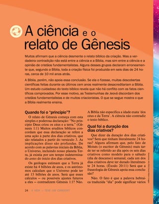 24 A VIDA — TEVE UM CRIADOR?
Quando foi o “princ
´
ıpio”?
O relato de G
ˆ
enesis começa com esta
simples e poderosa declaraç
˜
ao: “No prin-
c
´
ıpio Deus criou os c
´
eus e a terra.” (G
ˆ
e-
nesis 1:1) Muitos eruditos b
´
ıblicos con-
cordam que essa declaraç
˜
ao se refere a
uma aç
˜
ao
`
a parte dos dias criativos, que
s
˜
ao relatados a partir do vers
´
ıculo 3. As
implicaç
˜
oes disso s
˜
ao profundas. De
acordo com as palavras iniciais da B
´
ıblia,
o Universo, incluindo nosso planeta Ter-
ra, j
´
a existia por um tempo indetermina-
do antes do in
´
ıcio dos dias criativos.
Os ge
´
ologos estimam que a Terra j
´
a
existe h
´
a 4 bilh
˜
oes de anos, e os astr
ˆ
ono-
mos calculam que o Universo pode ter
at
´
e 15 bilh
˜
oes de anos. Ser
´
a que esses
c
´
alculos — ou poss
´
ıveis ajustes futuros
a eles — contradizem G
ˆ
enesis 1:1? N
˜
ao.
A B
´
ıblia n
˜
ao especifica a idade exata ‘dos
c
´
eus e da Terra’. A ci
ˆ
encia n
˜
ao contradiz
o texto b
´
ıblico.
Qual foi a duraç
˜
ao dos
dias criativos?
Que dizer da duraç
˜
ao dos dias criati-
vos? Ser
´
a que tinham literalmente 24 ho-
ras? Alguns afirmam que, pelo fato de
Mois
´
es (o escritor de G
ˆ
enesis) mais tar-
de ter se referido ao dia ap
´
os os seis dias
criativos como modelo para o s
´
abado
(dia de descanso) semanal, cada um dos
dias criativos deve ter durado literalmen-
te 24 horas. (
ˆ
Exodo 20:11) Ser
´
a que a
fraseologia de G
ˆ
enesis apoia essa conclu-
s
˜
ao?
N
˜
ao. O fato
´
e que a palavra hebrai-
ca traduzida “dia” pode significar v
´
arios
A ci
ˆ
encia e o
relato de G
ˆ
enesis
Muitos afirmam que a ci
ˆ
encia desmente o relato b
´
ıblico da criaç
˜
ao. Mas a ver-
dadeira contradiç
˜
ao n
˜
ao est
´
a entre a ci
ˆ
encia e a B
´
ıblia, mas sim entre a ci
ˆ
encia e a
opini
˜
ao de crist
˜
aos fundamentalistas. Alguns desses grupos declaram erroneamen-
te que, segundo a B
´
ıblia, toda a criaç
˜
ao f
´
ısica foi produzida em seis dias de 24 ho-
ras, cerca de 10 mil anos atr
´
as.
A B
´
ıblia, por
´
em, n
˜
ao apoia essa conclus
˜
ao. Se ela o fizesse, muitas descobertas
cient
´
ıficas feitas durante os
´
ultimos cem anos realmente desacreditariam a B
´
ıblia.
Um estudo cuidadoso do texto b
´
ıblico revela que n
˜
ao h
´
a conflito com os fatos cien-
t
´
ıficos comprovados. Por esse motivo, as Testemunhas de Jeov
´
a discordam dos
crist
˜
aos fundamentalistas e de muitos criacionistas. O que se segue mostra o que
a B
´
ıblia realmente ensina.
Nebulosa:
IAC/RGO/David
Malin
Images
 