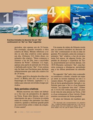 26 A VIDA — TEVE UM CRIADOR?
per
´
ıodos, n
˜
ao apenas um de 24 horas.
Por exemplo, quando resumiu a obra
criativa de Deus, Mois
´
es referiu-se a to-
dos os seis dias criativos como apenas
um dia. (G
ˆ
enesis 2:4) Al
´
em disso, no
primeiro dia criativo, “Deus começou a
chamar a luz de Dia, mas a escurid
˜
ao
chamou de Noite”. (G
ˆ
enesis 1:5) Aqui,
apenas uma parte do per
´
ıodo de 24 horas
´
e definida pelo termo “dia”. Com certeza
n
˜
ao h
´
a base nas Escrituras para declarar
arbitrariamente que cada dia criativo foi
de 24 horas.
Ent
˜
ao, qual foi a duraç
˜
ao dos dias cria-
tivos? A B
´
ıblia n
˜
ao diz; no entanto, a
fraseologia de G
ˆ
enesis, cap
´
ıtulos 1 e 2,
indica que estavam envolvidos longos pe-
r
´
ıodos.
Seis per
´
ıodos criativos
Mois
´
es escreveu seu relato em hebrai-
co e fez isso da perspectiva de algu
´
em
na Terra. Esses dois fatores, mais o co-
nhecimento de que o Universo j
´
a existia
antes do começo dos per
´
ıodos (ou dias)
criativos, ajudam a eliminar grande parte
da controv
´
ersia sobre o relato da criaç
˜
ao.
Como assim?
Um exame do relato de G
ˆ
enesis revela
que os eventos iniciados no decorrer de
um “dia” continuaram no dia ou dias se-
guintes. Por exemplo, antes de começar o
primeiro “dia” criativo, a luz do j
´
a exis-
tente Sol estava, de alguma forma, im-
pedida de alcançar a superf
´
ıcie da Ter-
ra, possivelmente por nuvens densas. (J
´
o
38:9) Durante o primeiro “dia”, essa bar-
reira começou a dissipar-se, permitindo
que a luz difusa penetrasse na atmosfe-
ra.1
No segundo “dia” pelo visto a atmosfe-
ra continuou a clarear, criando um espa-
ço entre as nuvens espessas no c
´
eu e o
oceano abaixo. No quarto “dia”, a atmos-
fera j
´
a havia gradualmente clareado o su-
ficiente para que o Sol e a Lua ficassem
vis
´
ıveis “na expans
˜
ao dos c
´
eus”. (G
ˆ
ene-
sis 1:14-16) Em outras palavras, do pon-
to de vista de uma pessoa na Terra, o Sol
e a Lua começaram a ficar vis
´
ıveis. Esses
eventos ocorreram de forma gradual.
O relato de G
ˆ
enesis diz tamb
´
em que,
1 Na descriç
˜
ao dos acontecimentos do primeiro
“dia”, a palavra hebraica usada para luz
´
e ‘ohr, luz no
sentido geral; mas com respeito ao quarto “dia”, a pa-
lavra usada
´
e ma·’
´
ohr, que se refere
`
a fonte de luz.
Eventos iniciados no decorrer de um “dia”
continuaram no “dia” ou “dias” seguintes
 