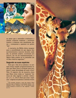 ao passo que a atmosfera continuava a
clarear, criaturas voadoras — incluindo
insetos e criaturas com membranas ala-
res — começaram a aparecer no quinto
“dia”.
A narrativa da B
´
ıblia deixa margem
para a possibilidade de que alguns dos
acontecimentos maiores durante cada
dia, ou per
´
ıodo criativo, ocorreram aos
poucos, em vez de instantaneamente, e
alguns deles podem ter se estendido at
´
e
os dias criativos seguintes.1
Segundo as suas esp
´
ecies
Ser
´
a que o fato de as plantas e os ani-
mais terem surgido progressivamente in-
dica que Deus usou a evoluç
˜
ao para pro-
duzir a vasta diversidade de seres vivos?
N
˜
ao. O registro diz de maneira clara
que Deus criou todas as “esp
´
ecies” b
´
a-
sicas da vida vegetal e animal. (G
ˆ
ene-
sis 1:11, 12, 20-25) Ser
´
a que essas “esp
´
e-
cies” originais de plantas e animais foram
1 Por exemplo, durante o sexto dia criativo, Deus
decretou que os humanos ‘se tornassem muitos, e en-
chessem a Terra’. (G
ˆ
enesis 1:28, 31) No entanto, esse
evento começou a ocorrer no “dia” seguinte. — G
ˆ
ene-
sis 2:2.
 