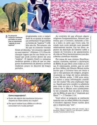 28 A VIDA — TEVE UM CRIADOR?
programadas com a capaci-
dade de se ajustar
`
as mudan-
ças ambientais? O que define
os limites da “esp
´
ecie”? A B
´
ı-
blia n
˜
ao diz. No entanto, ela
diz que as criaturas viventes
foram produzidas “em enxames segundo
as suas esp
´
ecies”. (G
ˆ
enesis 1:21) Essa de-
claraç
˜
ao sugere que h
´
a um limite na va-
riaç
˜
ao que pode ocorrer dentro de uma
“esp
´
ecie”. O registro f
´
ossil e a pesquisa
moderna apoiam a ideia de que as cate-
gorias fundamentais de plantas e animais
mudaram pouco no decorrer de longos
per
´
ıodos.
Ao contr
´
ario do que afirmam alguns
religiosos fundamentalistas, G
ˆ
enesis n
˜
ao
ensina que o Universo, incluindo a Ter-
ra e todos os seres que vivem nela, foi
criado num curto per
´
ıodo num passado
relativamente recente. Em vez disso, as-
pectos da descriç
˜
ao de G
ˆ
enesis sobre a
criaç
˜
ao do Universo e do aparecimento
da vida na Terra harmonizam-se com des-
cobertas cient
´
ıficas recentes.
Por causa de suas crenças filos
´
oficas,
muitos cientistas rejeitam a declaraç
˜
ao
da B
´
ıblia de que Deus criou todas as coi-
sas.
´
E interessante, por
´
em, que no anti-
go livro b
´
ıblico de G
ˆ
enesis Mois
´
es tenha
escrito que o Universo teve um in
´
ıcio e
que a vida apareceu em est
´
agios, progres-
sivamente, ao longo de v
´
arios per
´
ıodos.
Como Mois
´
es podia, 3.500 anos atr
´
as,
ter acesso a essas informaç
˜
oes cient
´
ıfi-
cas t
˜
ao exatas? H
´
a uma explicaç
˜
ao l
´
ogi-
ca. Aquele que teve o poder e a sabedoria
para criar os c
´
eus e a Terra podia com
certeza dar a Mois
´
es esse conhecimen-
to t
˜
ao avançado. Isso d
´
a peso
`
a afirma-
ç
˜
ao da B
´
ıblia de que ela
´
e “inspirada por
Deus”.1 — 2 Tim
´
oteo 3:16.
Voc
ˆ
e talvez se pergunte se realmente
importa crer no relato b
´
ıblico da criaç
˜
ao.
Considere algumas fortes raz
˜
oes para
que a resposta seja “sim”.
1 Para mais informaç
˜
oes sobre esse assunto, veja a
brochura A B
´
ıblia — Qual
´
E a sua Mensagem?, publica-
da pelas Testemunhas de Jeov
´
a.
Como responderia?
˛ Quais s
˜
ao alguns dos equ
´
ıvocos comuns a
respeito do relato b
´
ıblico da criaç
˜
ao?
˛ Por que
´
e not
´
avel que a B
´
ıblia e a ci
ˆ
encia
concordem em muitos pontos?
As pesquisas
modernas confirmam
que todas as coisas
vivas se reproduzem
“segundo as suas
esp
´
ecies”
Pinguins:
cortesia
de
John
R.
Peiniger
 