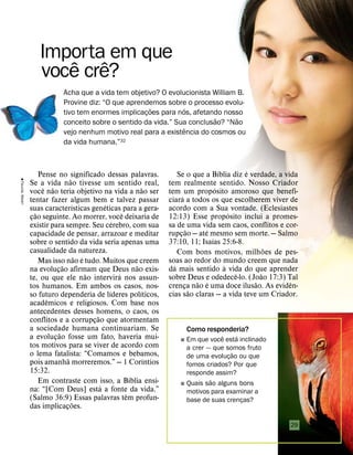 Pense no significado dessas palavras.
Se a vida n
˜
ao tivesse um sentido real,
voc
ˆ
e n
˜
ao teria objetivo na vida a n
˜
ao ser
tentar fazer algum bem e talvez passar
suas caracter
´
ısticas gen
´
eticas para a gera-
ç
˜
ao seguinte. Ao morrer, voc
ˆ
e deixaria de
existir para sempre. Seu c
´
erebro, com sua
capacidade de pensar, arrazoar e meditar
sobre o sentido da vida seria apenas uma
casualidade da natureza.
Mas isso n
˜
ao
´
e tudo. Muitos que creem
na evoluç
˜
ao afirmam que Deus n
˜
ao exis-
te, ou que ele n
˜
ao intervir
´
a nos assun-
tos humanos. Em ambos os casos, nos-
so futuro dependeria de l
´
ıderes pol
´
ıticos,
acad
ˆ
emicos e religiosos. Com base nos
antecedentes desses homens, o caos, os
conflitos e a corrupç
˜
ao que atormentam
a sociedade humana continuariam. Se
a evoluç
˜
ao fosse um fato, haveria mui-
tos motivos para se viver de acordo com
o lema fatalista: “Comamos e bebamos,
pois amanh
˜
a morreremos.” — 1 Cor
´
ıntios
15:32.
Em contraste com isso, a B
´
ıblia ensi-
na: “[Com Deus] est
´
a a fonte da vida.”
(Salmo 36:9) Essas palavras t
ˆ
em profun-
das implicaç
˜
oes.
Se o que a B
´
ıblia diz
´
e verdade, a vida
tem realmente sentido. Nosso Criador
tem um prop
´
osito amoroso que benefi-
ciar
´
a a todos os que escolherem viver de
acordo com a Sua vontade. (Eclesiastes
12:13) Esse prop
´
osito inclui a promes-
sa de uma vida sem caos, conflitos e cor-
rupç
˜
ao — at
´
e mesmo sem morte. — Salmo
37:10, 11; Isa
´
ıas 25:6-8.
Com bons motivos, milh
˜
oes de pes-
soas ao redor do mundo creem que nada
d
´
a mais sentido
`
a vida do que aprender
sobre Deus e odedec
ˆ
e-lo. (Jo
˜
ao 17:3) Tal
crença n
˜
ao
´
e uma doce ilus
˜
ao. As evid
ˆ
en-
cias s
˜
ao claras — a vida teve um Criador.
Importa em que
voc
ˆ
e cr
ˆ
e?
Acha que a vida tem objetivo? O evolucionista William B.
Provine diz: “O que aprendemos sobre o processo evolu-
tivo tem enormes implicaç
˜
oes para n
´
os, afetando nosso
conceito sobre o sentido da vida.” Sua conclus
˜
ao? “N
˜
ao
vejo nenhum motivo real para a exist
ˆ
encia do cosmos ou
da vida humana.”32
Como responderia?
˛ Em que voc
ˆ
e est
´
a inclinado
a crer — que somos fruto
de uma evoluç
˜
ao ou que
fomos criados? Por que
responde assim?
˛ Quais s
˜
ao alguns bons
motivos para examinar a
base de suas crenças?

Faunia,
Madri
29
 