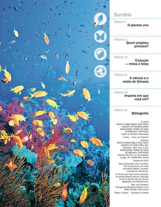 Sum
´
ario
P
´
AGINA 4
O planeta vivo
P
´
AGINA 11
Quem projetou
primeiro?
P
´
AGINA 18
Evoluç
˜
ao
— mitos e fatos
P
´
AGINA 24
A ci
ˆ
encia e o
relato de G
ˆ
enesis
P
´
AGINA 29
Importa em que
voc
ˆ
e cr
ˆ
e?
P
´
AGINA 30
Bibliografia
5 2010
WATCH TOWER BIBLE AND TRACT
SOCIETY OF PENNSYLVANIA
ASSOCIAÇ
˜
AO TORRE DE VIGIA
DE B
´
IBLIAS E TRATADOS
Todos os direitos reservados
A Vida — Teve um Criador?
Editoras
WATCHTOWER BIBLE AND TRACT
SOCIETY OF NEW YORK, INC.
Brooklyn, New York, U.S.A.
ASSOCIAÇ
˜
AO TORRE DE VIGIA
DE B
´
IBLIAS E TRATADOS
Rodovia SP-141, km 43, Ces
´
ario
Lange, SP, 18285-901, Brasil
Ediç
˜
ao de 2010
Esta publicaç
˜
ao n
˜
ao
´
e vendida.
Ela faz parte de uma obra
educativa b
´
ıblica, mundial,
mantida por donativos.
A menos que haja outra indicaç
˜
ao,
os textos b
´
ıblicos s
˜
ao da Traduç
˜
ao
do Novo Mundo das Escrituras
Sagradas com Refer
ˆ
encias.
Was Life Created?
Portuguese (Brazilian Edition) (lc-T)
ISBN 978-85-7392-119-9
Made in Brazil Impresso no Brasil
 