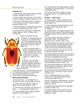 30 A VIDA — TEVE UM CRIADOR?
O planeta vivo
1. Scientific American, ediç
˜
ao especial de 2008
intitulada “Majestic Universe”, p. 11.
2. Perfect Planet, Clever Species—How Unique
Are We?, de William C. Burger, 2003, pp. 24, 34.
3. Rare Earth—Why Complex Life Is Uncommon
in the Universe, de Peter D. Ward e Donald
Brownlee, 2000, p. 224.
4. The Sacred Balance—Rediscovering Our Place
in Nature, de David Suzuki, 2007, p. 102.
5. God and the New Cosmology—The Anthropic
Design Argument, de M. A. Corey, 1993,
pp. 144-145.
Quadro: Fervilhando de vida
6. Wildlife in a Changing World—An
Analysis of the 2008 IUCN Red
List of Threatened Species, edita-
do por Jean-Christophe Vi
´
e, Craig
Hilton-Taylor e Simon N. Stuart,
2009, p. 6.
7. Journal of Industrial Micro-
biology, “Total Bacterial Diversity
in Soil and Sediment Commu-
nities—A Review”, de V. Torsvik,
R. Sørheim e J. Goksøyr,
Volume 17, 1996, pp. 170-
178.
8. Science, “Environmental
Genomics Reveals a Single-
Species Ecosystem Deep Within
Earth”, de Dylan Chivian, et al,
Volume 322, 10 de outubro de
2008, pp. 275-278.
9. Scientific American, “Microbe Census Reveals
Air Crawling With Bacteria”, de David Biello,
http://www.scientificamerican.com/
article.cfm?id6microbe-census-reveals-ai.
Quem projetou primeiro?
10. Natural History, “As the Whale Turns”,
de Adam Summers, junho de 2004, pp. 24-25.
11. Science, Random Samples, “Flippered
Flight”, 21 de maio de 2004, p. 1106.
12. New Scientist, tecnologia, “Is It a Bird, Is It a
Plane . . . ”, 3 de setembro de 2005, p. 21.
13. Heat Exchanger Design, segunda ediç
˜
ao,
de Arthur P. Fraas, 1989, p. 2.
14. The Economist Technology Quarterly, mat
´
eria
“Technology That Imitates Nature”, 11 de junho
de 2005, pp. 18-22.
15. The New York Times, “Design for Living”,
de Michael J. Behe, 7 de fevereiro de 2005,
p. A21.
Evoluç
˜
ao — mitos e fatos
16. Natural History, “Darwin  Evolution—The
Illusion of Design”, de Richard Dawkins, novem-
bro de 2005, p. 37.
17. Origin of Species, de Charles Darwin, primei-
ra ediç
˜
ao, 1859, sexta ediç
˜
ao, 1872,
pp. 285-286.
18. Charles Darwin—The Origin of Species, intro-
duç
˜
ao de Sir Julian Huxley, 1958 para Introduç
˜
ao,
First Signet Classic Printing, setembro de 2003,
p. 458.
19. Nobel Lectures, Physiology or Medicine
1942-1962, 1999, “The Production of
Mutations”, de H. J. Muller, 1946, p. 162.
20. Mutation Breeding, Evolution, and the Law of
Recurrent Variation, de Wolf-Ekkehard L
¨
onnig,
“Expectations in Mutation Breeding”, 2005,
p. 48, e entrevista com Wolf-Ekkehard L
¨
onnig.
21. Mutation Breeding, Evolution, and the Law
of Recurrent Variation, pp. 48-51.
22. Mutation Breeding, Evolution, and the Law of
Recurrent Variation, pp. 49, 50, 52, 54, 59, 64, e
entrevista com Wolf-Ekkehard L
¨
onnig.
23. Science and Creationism—A View From the
National Academy of Sciences, “Evidence Sup-
porting Biological Evolution”, 1999, p. 10.
24. Science and Creationism—A View From the
National Academy of Sciences, “Evidence Sup-
porting Biological Evolution”, p. 11.
25. Scientific American, “Natural Selection and
Darwin’s Finches”, de Peter R. Grant, outubro
de 1991, p. 87;
Nature, “Oscillating Selection on Darwin’s
Finches”, de H. Lisle Gibbs e Peter R. Grant,
11 de junho de 1987, p. 511;
Science, “Hybridization of Bird Species”, de Peter
R. Grant e B. Rosemary Grant, 10 de abril de
1992, pp. 193-197.
26. Adaption and Natural Selection, de George
C. Williams, 1966, p. 54.
27. Sudden Origins—Fossils, Genes, and the
Emergence of Species, de Jeffrey H. Schwartz,
1999, pp. 317-320.
Bibliografia
5
David
Hawks
 