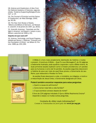 28. Science and Creationism—A View From
the National Academy of Sciences, segunda
ediç
˜
ao, “Evidence Supporting Biological Evolu-
tion”, p. 14.
29. The Triumph of Evolution and the Failure
of Creationism, de Niles Eldredge, 2000,
pp. 49, 85.
30. The New York Review of Books,
“Billions and Billions of Demons”, de Richard
C. Lewontin, 9 de janeiro de 1997, pp. 28-32.
31. Scientific American, “Scientists and Re-
ligion in America”, de Edward J. Larson e Larry
Witham, setembro de 1999, p. 91.
Importa em que voc
ˆ
e cr
ˆ
e?
32. Science, Technology, and Social Progress,
editado por Steven L. Goldman, “Evolution and
the Foundation of Ethics”, de William B. Pro-
vine, 1989, pp. 253, 266. Nasa,
ESA,
e
Hubble
Heritage
(STScl/AURA)
-ESA/Hubble
Collaboration
A B
´
ıblia
´
e o livro mais amplamente distribu
´
ıdo da hist
´
oria e muitos
o prezam. A brochura A B
´
ıblia — Qual
´
E a sua Mensagem?, de 32 p
´
aginas
e belamente ilustrada, pode ajud
´
a-lo a aprender o que a B
´
ıblia ensina. As
duas primeiras seç
˜
oes explicam como o Criador providenciou um para
´
ıso
para os humanos e como ele foi perdido. As seç
˜
oes seguintes descrevem
a hist
´
oria do povo por meio do qual Deus proveu o Governante de seu
Reino, que restaurar
´
a o Para
´
ıso na Terra.
As seç
˜
oes finais descrevem a vida, o minist
´
erio, os milagres, a morte e
a ressurreiç
˜
ao de Jesus Cristo, o Governante designado por Deus.
Poder
´
a tamb
´
em encontrar respostas para estas perguntas:
˛ Qual
´
e a causa do sofrimento?
˛ Como tornar mais feliz a vida familiar?
˛ O que acontece conosco depois da morte?
O livro de 224 p
´
aginas intitulado O Que a B
´
ıblia Realmente Ensina?
responde a essas e a muitas outras perguntas.
A B
´
ıblia
Q U A L
´
E A S U A M E N S A G E M ?
O QUE
A B
´
IBLIA
Realmente ENSINA?
Gostaria de obter mais informaç
˜
oes?
Contate as Testemunhas de Jeov
´
a pelo site www.jw.org/pt.
 
