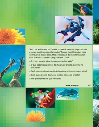 Ser
´
a que a vida teve um Criador ou voc
ˆ
e
´
e meramente produto de
eventos aleat
´
orios, n
˜
ao planejados? Poucas quest
˜
oes criam mais
controv
´
ersia do que essa. Mas a resposta
´
e de import
ˆ
ancia vital.
Esta brochura considera perguntas tais como:
˛ O nosso planeta foi projetado para abrigar vida?
˛ O que podemos aprender do design, ou projeto, evidente na
natureza?
˛ Ser
´
a que o ensino da evoluç
˜
ao baseia-se solidamente em fatos?
˛ Ser
´
a que a ci
ˆ
encia desmente o relato b
´
ıblico da criaç
˜
ao?
˛ Por que importa em que voc
ˆ
e cr
ˆ
e?
www.jw.org/pt lc-T
 