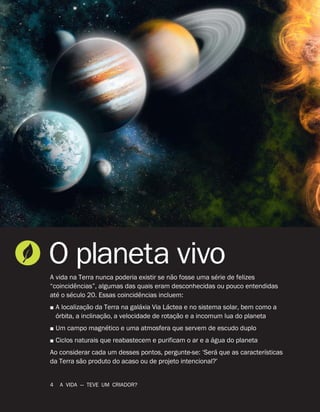 O planeta vivo
A vida na Terra nunca poderia existir se n
˜
ao fosse uma s
´
erie de felizes
“coincid
ˆ
encias”, algumas das quais eram desconhecidas ou pouco entendidas
at
´
e o s
´
eculo 20. Essas coincid
ˆ
encias incluem:
˛ A localizaç
˜
ao da Terra na gal
´
axia Via L
´
actea e no sistema solar, bem como a
´
orbita, a inclinaç
˜
ao, a velocidade de rotaç
˜
ao e a incomum lua do planeta
˛ Um campo magn
´
etico e uma atmosfera que servem de escudo duplo
˛ Ciclos naturais que reabastecem e purificam o ar e a
´
agua do planeta
Ao considerar cada um desses pontos, pergunte-se: ‘Ser
´
a que as caracter
´
ısticas
da Terra s
˜
ao produto do acaso ou de projeto intencional?’
4 A VIDA — TEVE UM CRIADOR?
 