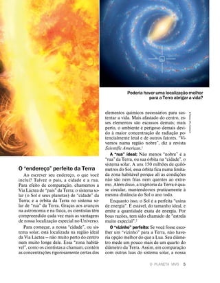 O “endereço” perfeito da Terra
Ao escrever seu endereço, o que voc
ˆ
e
inclui? Talvez o pa
´
ıs, a cidade e a rua.
Para efeito de comparaç
˜
ao, chamemos a
Via L
´
actea de “pa
´
ıs” da Terra; o sistema so-
lar (o Sol e seus planetas) de “cidade” da
Terra; e a
´
orbita da Terra no sistema so-
lar de “rua” da Terra. Graças aos avanços
na astronomia e na f
´
ısica, os cientistas t
ˆ
em
compreendido cada vez mais as vantagens
de nossa localizaç
˜
ao especial no Universo.
Para começar, a nossa “cidade”, ou sis-
tema solar, est
´
a localizada na regi
˜
ao ideal
da Via L
´
actea — n
˜
ao muito perto do centro
nem muito longe dele. Essa “zona habit
´
a-
vel”, como os cientistas a chamam, cont
´
em
as concentraç
˜
oes rigorosamente certas dos
elementos qu
´
ımicos necess
´
arios para sus-
tentar a vida. Mais afastado do centro, es-
ses elementos s
˜
ao escassos demais; mais
perto, o ambiente
´
e perigoso demais devi-
do
`
a maior concentraç
˜
ao de radiaç
˜
ao po-
tencialmente letal e de outros fatores. “Vi-
vemos numa regi
˜
ao nobre”, diz a revista
Scientific American.1
A “rua” ideal: N
˜
ao menos “nobre”
´
e a
“rua” da Terra, ou sua
´
orbita na “cidade”, o
sistema solar. A uns 150 milh
˜
oes de quil
ˆ
o-
metros do Sol, essa
´
orbita fica numa limita-
da zona habit
´
avel porque ali as condiç
˜
oes
n
˜
ao s
˜
ao nem frias nem quentes ao extre-
mo. Al
´
em disso, a trajet
´
oria da Terra
´
e qua-
se circular, mantendo-nos praticamente
`
a
mesma dist
ˆ
ancia do Sol o ano todo.
Enquanto isso, o Sol
´
e a perfeita “usina
de energia”.
´
E est
´
avel, do tamanho ideal, e
emite a quantidade exata de energia. Por
boas raz
˜
oes, tem sido chamado de “estrela
muito especial”.2
O “vizinho” perfeito: Se voc
ˆ
e fosse esco-
lher um “vizinho” para a Terra, n
˜
ao have-
ria opç
˜
ao melhor do que a Lua. Seu di
ˆ
ame-
tro mede um pouco mais de um quarto do
di
ˆ
ametro da Terra. Assim, em comparaç
˜
ao
com outras luas do sistema solar, a nossa
Poderia haver uma localizaç
˜
ao melhor
para a Terra abrigar a vida?
&
Nasa/JPL/Caltech
O PLANETA VIVO 5
 