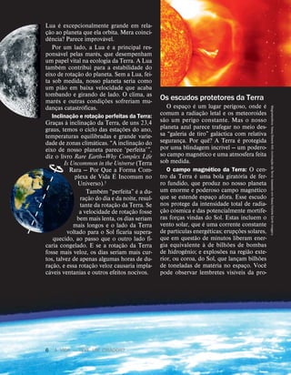 Lua
´
e excepcionalmente grande em rela-
ç
˜
ao ao planeta que ela orbita. Mera coinci-
d
ˆ
encia? Parece improv
´
avel.
Por um lado, a Lua
´
e a principal res-
pons
´
avel pelas mar
´
es, que desempenham
um papel vital na ecologia da Terra. A Lua
tamb
´
em contribui para a estabilidade do
eixo de rotaç
˜
ao do planeta. Sem a Lua, fei-
ta sob medida, nosso planeta seria como
um pi
˜
ao em baixa velocidade que acaba
tombando e girando de lado. O clima, as
mar
´
es e outras condiç
˜
oes sofreriam mu-
danças catastr
´
oficas.
Inclinaç
˜
ao e rotaç
˜
ao perfeitas da Terra:
Graças
`
a inclinaç
˜
ao da Terra, de uns 23,4
graus, temos o ciclo das estaç
˜
oes do ano,
temperaturas equilibradas e grande varie-
dade de zonas clim
´
aticas. “A inclinaç
˜
ao do
eixo de nosso planeta parece ‘perfeita’”,
diz o livro Rare Earth—Why Complex Life
Is Uncommon in the Universe (Terra
Rara — Por Que a Forma Com-
plexa de Vida
´
E Incomum no
Universo).3
Tamb
´
em “perfeita”
´
e a du-
raç
˜
ao do dia e da noite, resul-
tante da rotaç
˜
ao da Terra. Se
a velocidade de rotaç
˜
ao fosse
bem mais lenta, os dias seriam
mais longos e o lado da Terra
voltado para o Sol ficaria supera-
quecido, ao passo que o outro lado fi-
caria congelado. E se a rotaç
˜
ao da Terra
fosse mais veloz, os dias seriam mais cur-
tos, talvez de apenas algumas horas de du-
raç
˜
ao, e essa rotaç
˜
ao veloz causaria impla-
c
´
aveis ventanias e outros efeitos nocivos.
Os escudos protetores da Terra
O espaço
´
e um lugar perigoso, onde
´
e
comum a radiaç
˜
ao letal e os meteoroides
s
˜
ao um perigo constante. Mas o nosso
planeta azul parece trafegar no meio des-
sa “galeria de tiro” gal
´
actica com relativa
segurança. Por qu
ˆ
e? A Terra
´
e protegida
por uma blindagem incr
´
ıvel — um podero-
so campo magn
´
etico e uma atmosfera feita
sob medida.
O campo magn
´
etico da Terra: O cen-
tro da Terra
´
e uma bola girat
´
oria de fer-
ro fundido, que produz no nosso planeta
um enorme e poderoso campo magn
´
etico
que se estende espaço afora. Esse escudo
nos protege da intensidade total de radia-
ç
˜
ao c
´
osmica e das potencialmente mort
´
ıfe-
ras forças vindas do Sol. Estas incluem o
vento solar, que
´
e uma corrente constante
de part
´
ıculas energ
´
eticas; erupç
˜
oes solares,
que em quest
˜
ao de minutos liberam ener-
gia equivalente
`
a de bilh
˜
oes de bombas
de hidrog
ˆ
enio; e explos
˜
oes na regi
˜
ao exte-
rior, ou coroa, do Sol, que lançam bilh
˜
oes
de toneladas de mat
´
eria no espaço. Voc
ˆ
e
pode observar lembretes vis
´
ıveis da pro- Magnetosfera:
Nasa/Steele
Hill;
inclina
ç
˜
ao
da
Terra:
baseado
em
Nasa/Visible
Earth
imagery
6 A VIDA — TEVE UM CRIADOR?
 