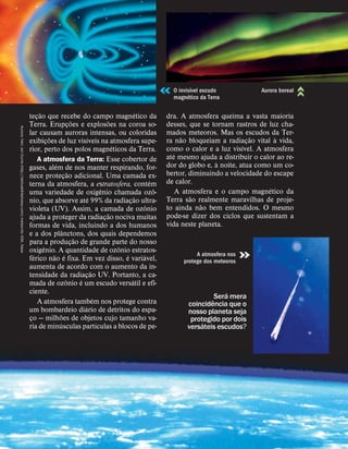 teç
˜
ao que recebe do campo magn
´
etico da
Terra. Erupç
˜
oes e explos
˜
oes na coroa so-
lar causam auroras intensas, ou coloridas
exibiç
˜
oes de luz vis
´
ıveis na atmosfera supe-
rior, perto dos polos magn
´
eticos da Terra.
A atmosfera da Terra: Esse cobertor de
gases, al
´
em de nos manter respirando, for-
nece proteç
˜
ao adicional. Uma camada ex-
terna da atmosfera, a estratosfera, cont
´
em
uma variedade de oxig
ˆ
enio chamada oz
ˆ
o-
nio, que absorve at
´
e 99% da radiaç
˜
ao ultra-
violeta (UV). Assim, a camada de oz
ˆ
onio
ajuda a proteger da radiaç
˜
ao nociva muitas
formas de vida, incluindo a dos humanos
e a dos pl
ˆ
anctons, dos quais dependemos
para a produç
˜
ao de grande parte do nosso
oxig
ˆ
enio. A quantidade de oz
ˆ
onio estratos-
f
´
erico n
˜
ao
´
e fixa. Em vez disso,
´
e vari
´
avel,
aumenta de acordo com o aumento da in-
tensidade da radiaç
˜
ao UV. Portanto, a ca-
mada de oz
ˆ
onio
´
e um escudo vers
´
atil e efi-
ciente.
A atmosfera tamb
´
em nos protege contra
um bombardeio di
´
ario de detritos do espa-
ço — milh
˜
oes de objetos cujo tamanho va-
ria de min
´
usculas part
´
ıculas a blocos de pe-
dra. A atmosfera queima a vasta maioria
desses, que se tornam rastros de luz cha-
mados meteoros. Mas os escudos da Ter-
ra n
˜
ao bloqueiam a radiaç
˜
ao vital
`
a vida,
como o calor e a luz vis
´
ıvel. A atmosfera
at
´
e mesmo ajuda a distribuir o calor ao re-
dor do globo e,
`
a noite, atua como um co-
bertor, diminuindo a velocidade do escape
de calor.
A atmosfera e o campo magn
´
etico da
Terra s
˜
ao realmente maravilhas de proje-
to ainda n
˜
ao bem entendidos. O mesmo
pode-se dizer dos ciclos que sustentam a
vida neste planeta.
Ser
´
a mera
coincid
ˆ
encia que o
nosso planeta seja
protegido por dois
vers
´
ateis escudos?
Aurora:
foto:
Jan
Curtis
(http://latitude64photos.com);
meteorito:
ESA,
Nasa
O invis
´
ıvel escudo
magn
´
etico da Terra
Aurora boreal
A atmosfera nos
protege dos meteoros
 