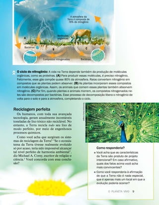 Reciclagem perfeita
Os humanos, com toda sua avançada
tecnologia, geram anualmente incont
´
aveis
toneladas de lixo t
´
oxico n
˜
ao recicl
´
avel. No
entanto, a Terra recicla todo seu lixo de
modo perfeito, por meio de engenhosos
processos qu
´
ımicos.
Como voc
ˆ
e acha que surgiram os siste-
mas de reciclagem da Terra? “Se o ecossis-
tema da Terra tivesse realmente evolu
´
ıdo
s
´
o por acaso, teria sido imposs
´
ıvel alcançar
tal n
´
ıvel perfeito de harmonia ambiental”,
diz Michael A. Corey, escritor de religi
˜
ao e
ci
ˆ
encia.5 Voc
ˆ
e concorda com essa conclu-
s
˜
ao?
Como responderia?
˛ Voc
ˆ
e acha que as caracter
´
ısticas
da Terra s
˜
ao produto de projeto
intencional? Em caso afirmativo,
quais dos fatos acima voc
ˆ
e acha
mais convincentes?
˛ Como voc
ˆ
e responderia
`
a afirmaç
˜
ao
de que a Terra n
˜
ao
´
e nada especial,
que
´
e apenas mais um local em que a
evoluç
˜
ao poderia ocorrer?
Stockbyte/Getty
Images
O PLANETA VIVO 9
O ciclo do nitrog
ˆ
enio: A vida na Terra depende tamb
´
em da produç
˜
ao de mol
´
eculas
org
ˆ
anicas, como as prote
´
ınas. (A) Para produzir essas mol
´
eculas,
´
e preciso nitrog
ˆ
enio.
Felizmente, esse g
´
as comp
˜
oe quase 80% da atmosfera. Raios convertem nitrog
ˆ
enio em
compostos que as plantas podem absorver. (B) As plantas incorporam esses compostos
em mol
´
eculas org
ˆ
anicas. Assim, os animais que comem essas plantas tamb
´
em absorvem
nitrog
ˆ
enio. (C) Por fim, quando plantas e animais morrem, os compostos nitrogenados ne-
les s
˜
ao decompostos por bact
´
erias. Esse processo de decomposiç
˜
ao libera o nitrog
ˆ
enio de
volta para o solo e para a atmosfera, completando o ciclo.
A atmosfera da
Terra
´
e composta de
78% de nitrog
ˆ
enio
Mol
´
eculas
org
ˆ
anicas
A
Bact
´
erias
B
Compostos nitrogenados
C
Bact
´
erias
 