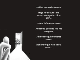 Já tive medo do escuro,   Hoje no escuro "me acho..me agacho..fico ali"...   Já caí inúmeras vezes   Achando que não iria me reerguer,   Já me reergui inúmeras vezes    Achando que não cairia mais... 