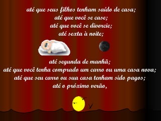 até que seus filhos tenham saído de casa; até que você se case; até que você se divorcie; até sexta à noite; até segunda de manhã; até que você tenha comprado um carro ou uma casa nova; até que seu carro ou sua casa tenham sido pagos; até o próximo verão, 