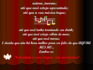 outono, inverno; até que você esteja aposentado; até que a sua música toque; até que você tenha terminado seu drink; até que você esteja sóbrio de novo; até que você morra; E decida que não há hora melhor para ser feliz do que AGORA MESMO... Lembre-se: "Felicidade é uma viagem, não um destino".   