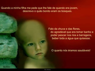 Quando a minha filha me pede que lhe fale de quando era jovem,  descrevo o quão bonito eram os bosques. Falo da chuva e das flores,  do agradável que era tomar banho e poder pescar nos rios e barragens, beber toda a água que quisesse. O quanto nós éramos saudáveis!  