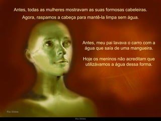 Antes, todas as mulheres mostravam as suas formosas cabeleiras. Antes, meu pai lavava o carro com a água que saía de uma mangueira. Hoje os meninos não acreditam que utilizávamos a água dessa forma. Agora, raspamos a cabeça para mantê-la limpa sem água. 