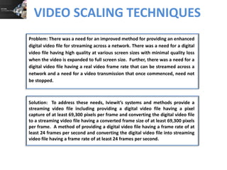 VIDEO SCALING TECHNIQUES
Problem: There was a need for an improved method for providing an enhanced
digital video file for streaming across a network. There was a need for a digital
video file having high quality at various screen sizes with minimal quality loss
when the video is expanded to full screen size. Further, there was a need for a
digital video file having a real video frame rate that can be streamed across a
network and a need for a video transmission that once commenced, need not
be stopped.

Solution: To address these needs, Iviewit’s systems and methods provide a
streaming video file including providing a digital video file having a pixel
capture of at least 69,300 pixels per frame and converting the digital video file
to a streaming video file having a converted frame size of at least 69,300 pixels
per frame. A method of providing a digital video file having a frame rate of at
least 24 frames per second and converting the digital video file into streaming
video file having a frame rate of at least 24 frames per second.

 