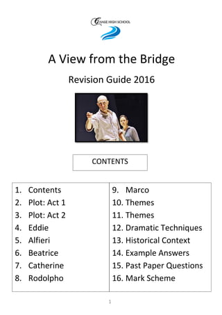 A View from the Bridge
Revision Guide 2016
1. Contents
2. Plot: Act 1
3. Plot: Act 2
4. Eddie
5. Alfieri
6. Beatrice
7. Catherine
8. Rodolpho
9. Marco
10. Themes
11. Themes
12. Dramatic Techniques
13. Historical Context
14. Example Answers
15. Past Paper Questions
16. Mark Scheme
CONTENTS
1
 