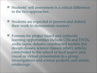 Students’ self assessment is a critical difference in the two approaches. Students are expected to present and defend their work to demonstrate mastery. Formats for project based and authentic learning opportunities include CDs and DVDs, audio tapes, debates, constructed models (for design classes, science classes, other), articles contributed to the school or local paper, oral, visual or virtual presentation to a group, investigations and science projects, and artistic renderings. 