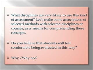 What disciplines are very likely to use this kind of assessment? Let’s make some associations of selected methods with selected disciplines or courses, as a  means for comprehending these concepts. Do you believe that students will feel comfortable being evaluated in this way?  Why /Why not? 