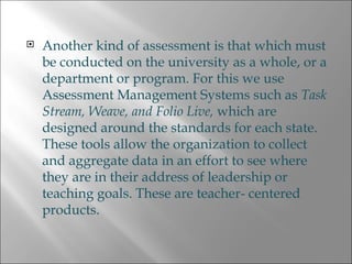Another kind of assessment is that which must be conducted on the university as a whole, or a department or program. For this we use Assessment Management Systems such as  Task Stream, Weave, and Folio Live,  which are designed around the standards for each state. These tools allow the organization to collect and aggregate data in an effort to see where they are in their address of leadership or teaching goals. These are teacher- centered products. 
