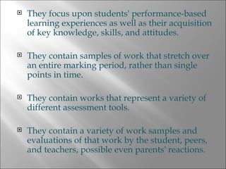 They focus upon students' performance-based learning experiences as well as their acquisition of key knowledge, skills, and attitudes. They contain samples of work that stretch over an entire marking period, rather than single points in time. They contain works that represent a variety of different assessment tools. They contain a variety of work samples and evaluations of that work by the student, peers, and teachers, possible even parents' reactions. 