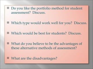 Do you like the portfolio method for student assessment?  Discuss. Which type would work well for you?  Discuss. Which would be best for students?  Discuss. What do you believe to be the advantages of these alternative methods of assessment?  What are the disadvantages? 